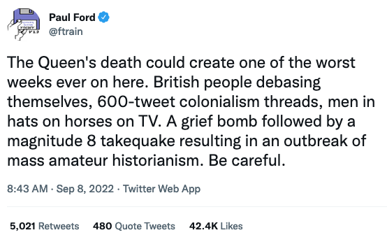 Screen Shot 2022 09 09 at 9 20 11 AM" title="Screen Shot 2022-09-09 at 9.20.11 AM.png" border="0" width="277" height="173" style="float:right;" alt="Screenshot of a tweet, reading: 'The Queen's death could create one of the worst weeks ever on here. British people debasing themselves, 600-tweet colonialism threads, men in hats on horses on TV. A grief bomb followed by a magnitude 8 takequake resulting in an outbreak of mass amateur historianism. Be careful.'